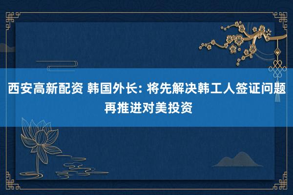 西安高新配资 韩国外长: 将先解决韩工人签证问题 再推进对美投资