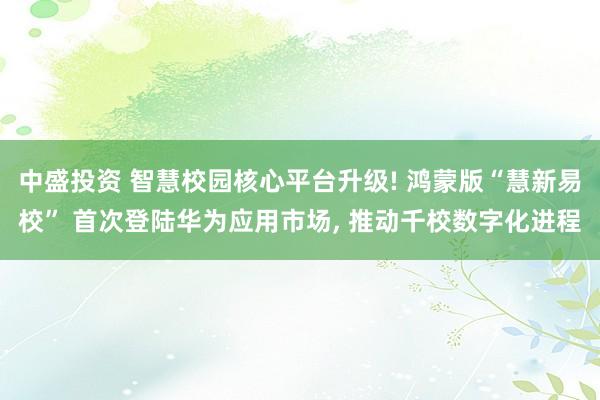 中盛投资 智慧校园核心平台升级! 鸿蒙版“慧新易校” 首次登陆华为应用市场, 推动千校数字化进程
