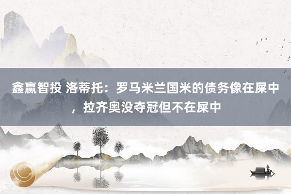 鑫赢智投 洛蒂托：罗马米兰国米的债务像在屎中，拉齐奥没夺冠但不在屎中