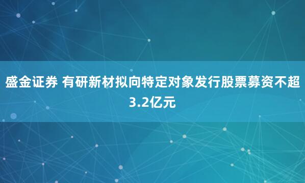 盛金证券 有研新材拟向特定对象发行股票募资不超3.2亿元
