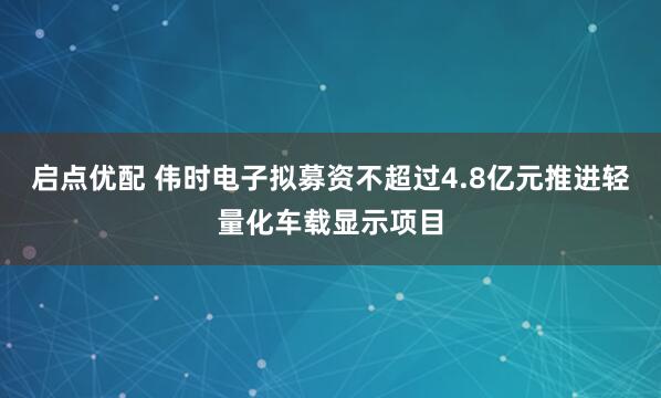 启点优配 伟时电子拟募资不超过4.8亿元推进轻量化车载显示项目