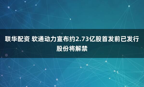 联华配资 软通动力宣布约2.73亿股首发前已发行股份将解禁
