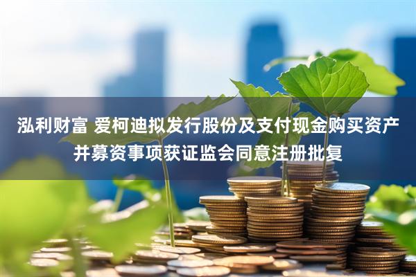 泓利财富 爱柯迪拟发行股份及支付现金购买资产并募资事项获证监会同意注册批复