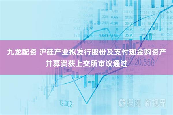 九龙配资 沪硅产业拟发行股份及支付现金购资产并募资获上交所审议通过