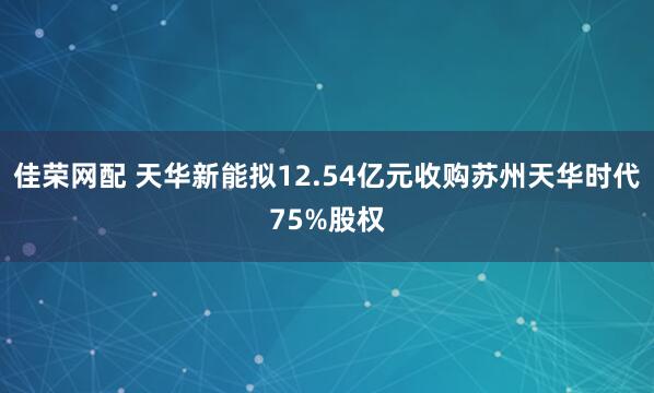 佳荣网配 天华新能拟12.54亿元收购苏州天华时代75%股权