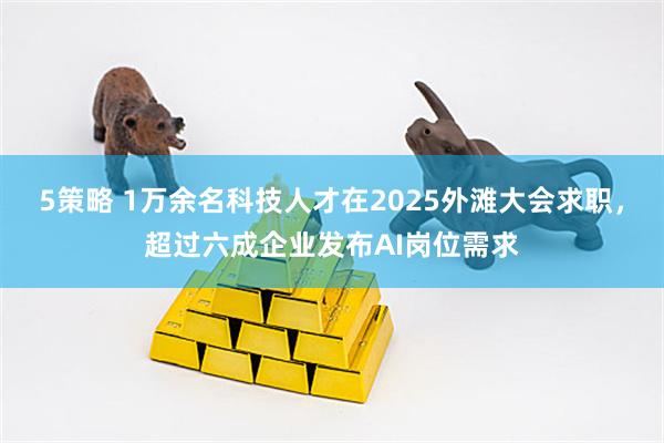 5策略 1万余名科技人才在2025外滩大会求职，超过六成企业发布AI岗位需求