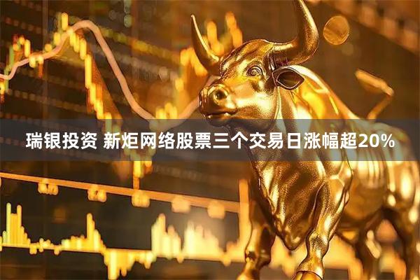 瑞银投资 新炬网络股票三个交易日涨幅超20%