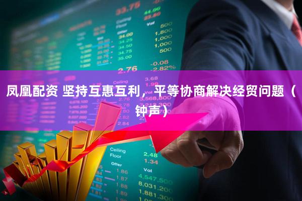 凤凰配资 坚持互惠互利，平等协商解决经贸问题（钟声）