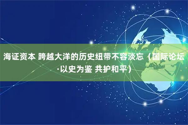 海证资本 跨越大洋的历史纽带不容淡忘（国际论坛·以史为鉴 共护和平）
