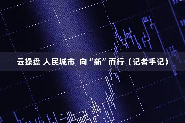 云操盘 人民城市  向“新”而行（记者手记）