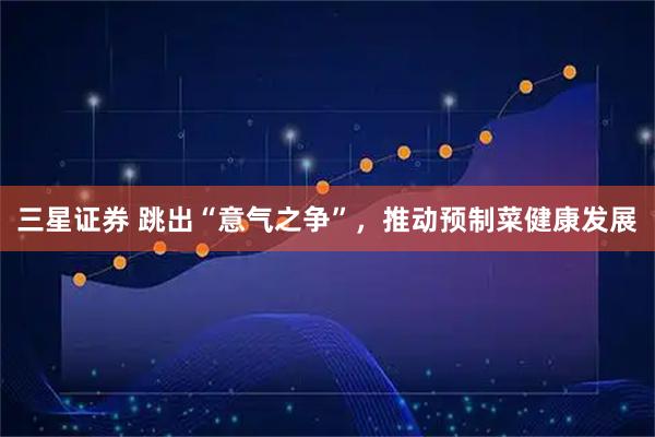 三星证券 跳出“意气之争”，推动预制菜健康发展