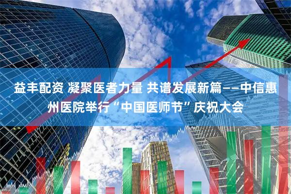 益丰配资 凝聚医者力量 共谱发展新篇——中信惠州医院举行“中国医师节”庆祝大会