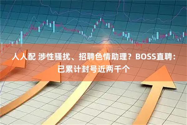 人人配 涉性骚扰、招聘色情助理？BOSS直聘：已累计封号近两千个