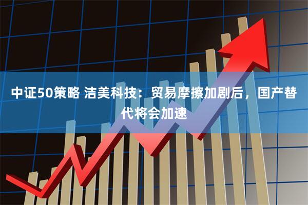 中证50策略 洁美科技：贸易摩擦加剧后，国产替代将会加速