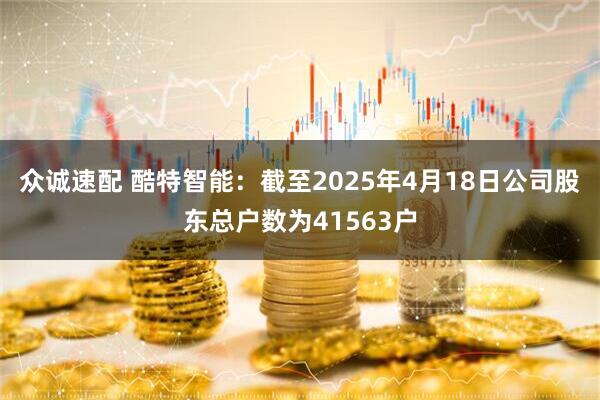 众诚速配 酷特智能：截至2025年4月18日公司股东总户数为41563户