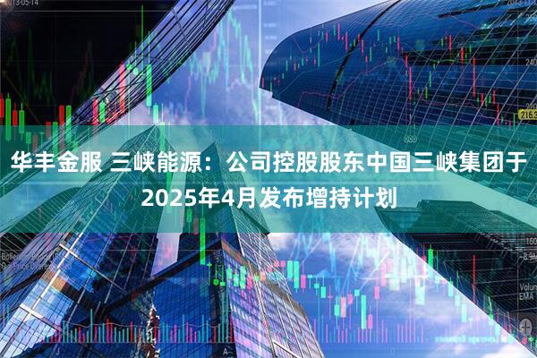华丰金服 三峡能源：公司控股股东中国三峡集团于2025年4月发布增持计划