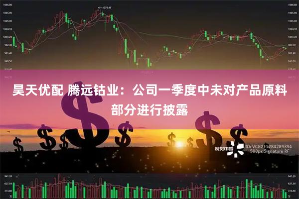 昊天优配 腾远钴业：公司一季度中未对产品原料部分进行披露