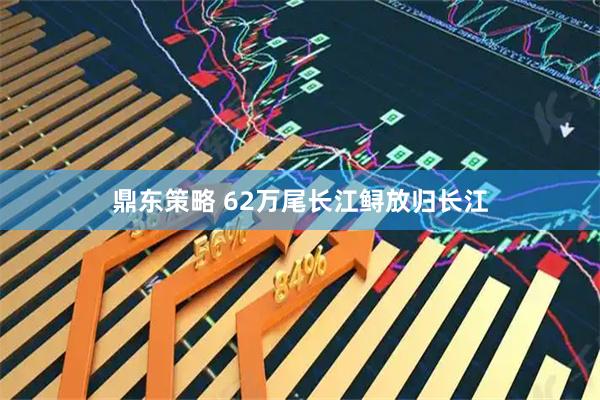 鼎东策略 62万尾长江鲟放归长江