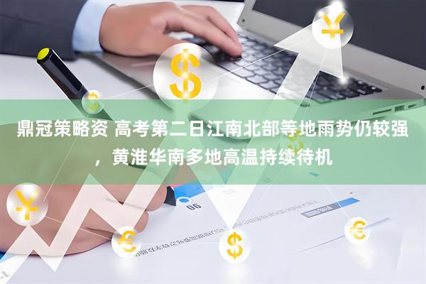 鼎冠策略资 高考第二日江南北部等地雨势仍较强，黄淮华南多地高温持续待机