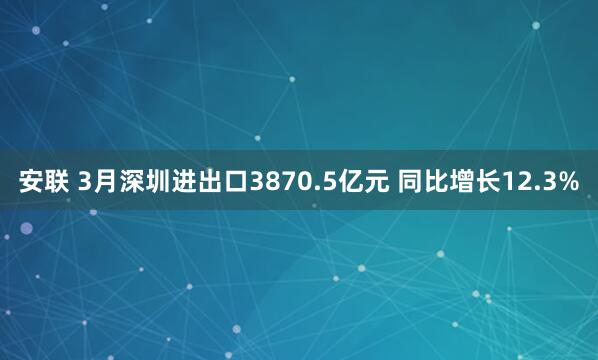 安联 3月深圳进出口3870.5亿元 同比增长12.3%