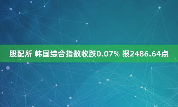 股配所 韩国综合指数收跌0.07% 报2486.64点