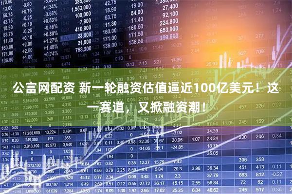 公富网配资 新一轮融资估值逼近100亿美元！这一赛道，又掀融资潮！