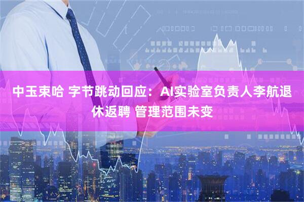 中玉束哈 字节跳动回应：AI实验室负责人李航退休返聘 管理范围未变