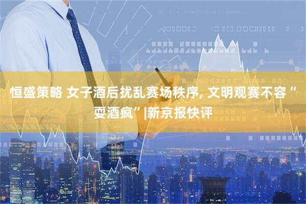 恒盛策略 女子酒后扰乱赛场秩序, 文明观赛不容“耍酒疯”|新京报快评