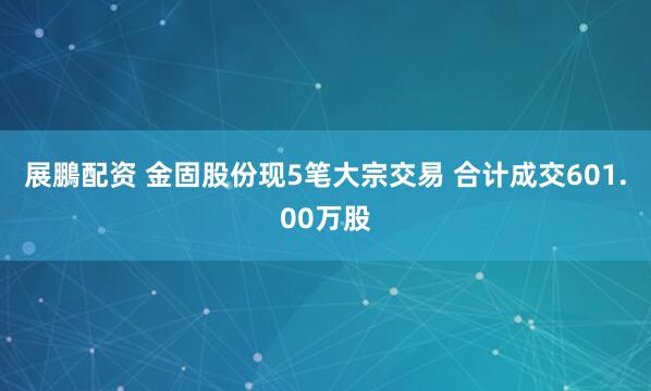 展鵬配资 金固股份现5笔大宗交易 合计成交601.00万股