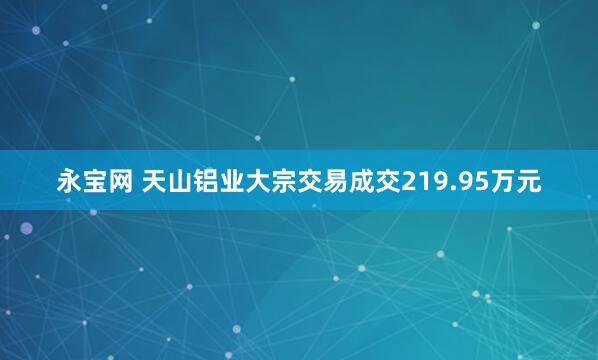 永宝网 天山铝业大宗交易成交219.95万元