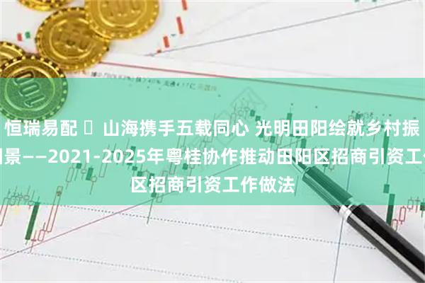 恒瑞易配 ​山海携手五载同心 光明田阳绘就乡村振兴新图景——2021-2025年粤桂协作推动田阳区招商引资工作做法