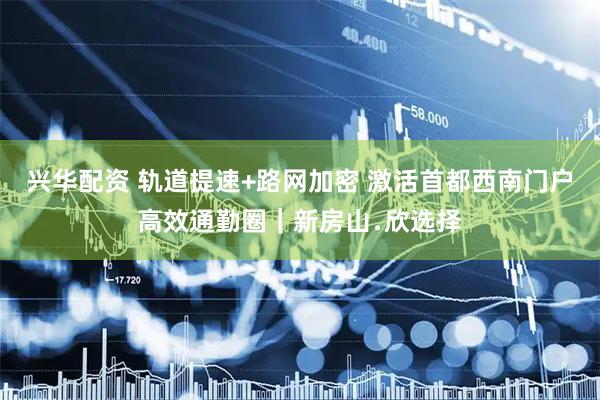 兴华配资 轨道提速+路网加密 激活首都西南门户高效通勤圈｜新房山﹒欣选择