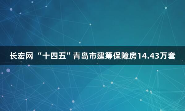 长宏网 “十四五”青岛市建筹保障房14.43万套