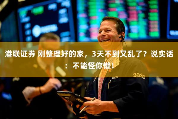 港联证券 刚整理好的家，3天不到又乱了？说实话：不能怪你懒！