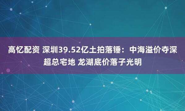 高忆配资 深圳39.52亿土拍落锤：中海溢价夺深超总宅地 龙湖底价落子光明