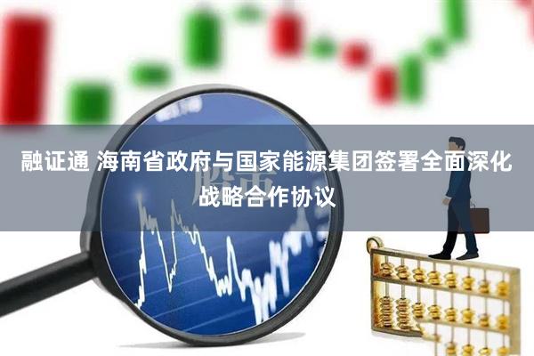 融证通 海南省政府与国家能源集团签署全面深化战略合作协议