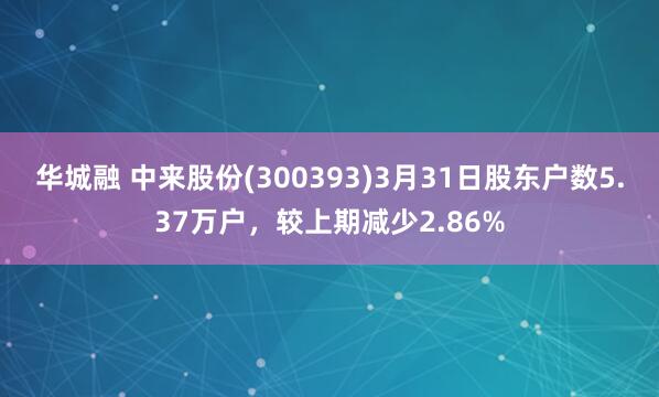 华城融 中来股份(300393)3月31日股东户数5.37万户，较上期减少2.86%