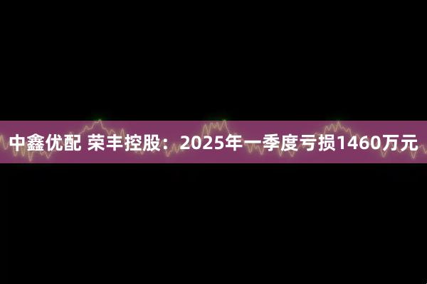 中鑫优配 荣丰控股：2025年一季度亏损1460万元