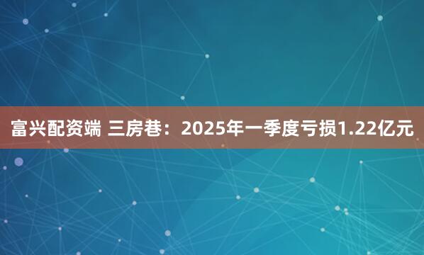 富兴配资端 三房巷：2025年一季度亏损1.22亿元