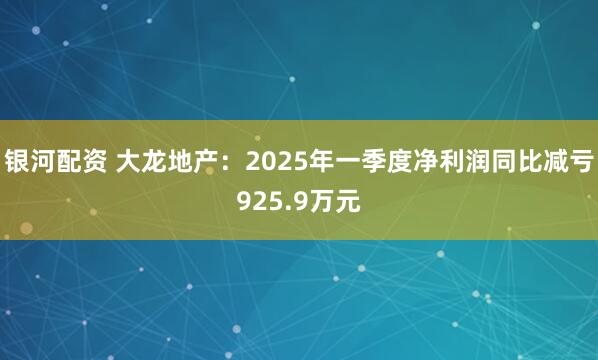 银河配资 大龙地产：2025年一季度净利润同比减亏925.9万元