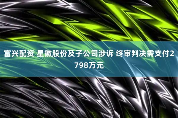 富兴配资 星徽股份及子公司涉诉 终审判决需支付2798万元