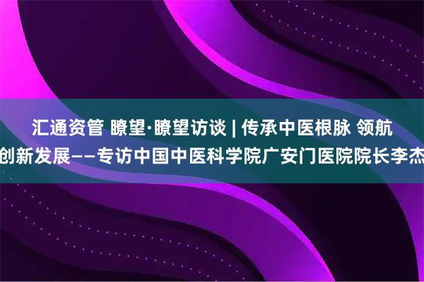 汇通资管 瞭望·瞭望访谈 | 传承中医根脉 领航创新发展——专访中国中医科学院广安门医院院长李杰