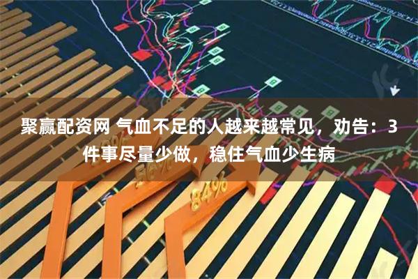聚赢配资网 气血不足的人越来越常见，劝告：3件事尽量少做，稳住气血少生病