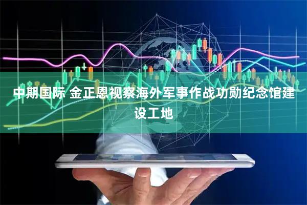 中期国际 金正恩视察海外军事作战功勋纪念馆建设工地