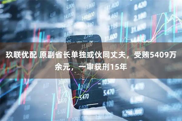玖联优配 原副省长单独或伙同丈夫，受贿5409万余元，一审获刑15年