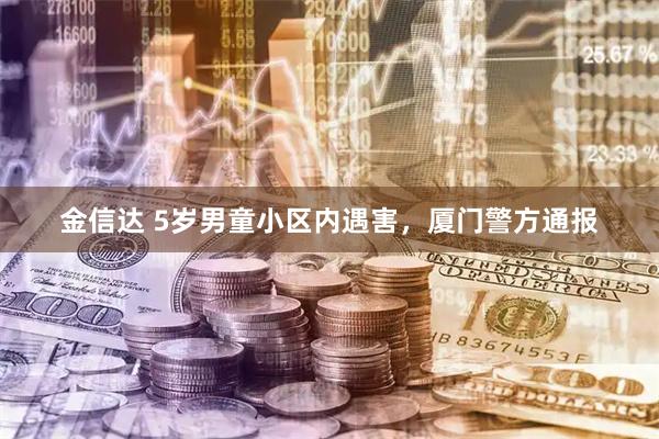 金信达 5岁男童小区内遇害，厦门警方通报