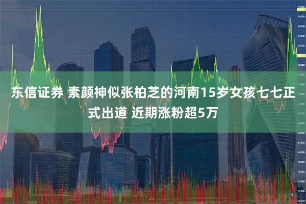 东信证券 素颜神似张柏芝的河南15岁女孩七七正式出道 近期涨粉超5万
