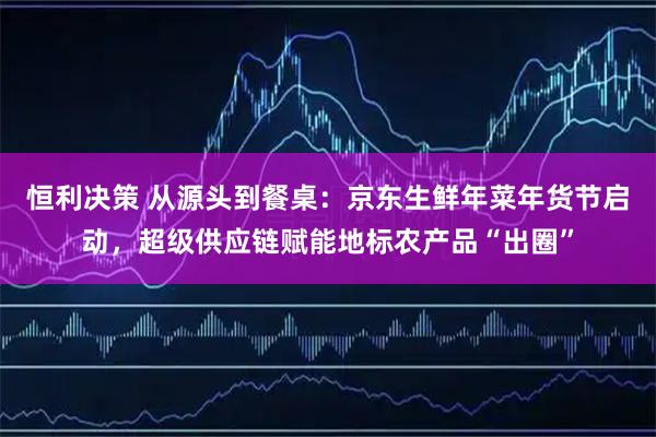 恒利决策 从源头到餐桌：京东生鲜年菜年货节启动，超级供应链赋能地标农产品“出圈”