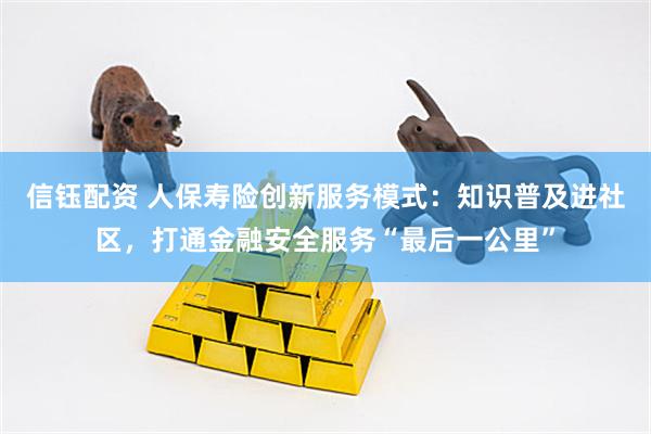信钰配资 人保寿险创新服务模式：知识普及进社区，打通金融安全服务“最后一公里”