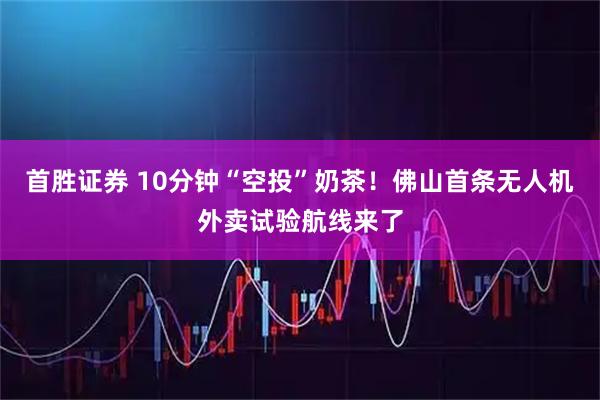 首胜证券 10分钟“空投”奶茶！佛山首条无人机外卖试验航线来了